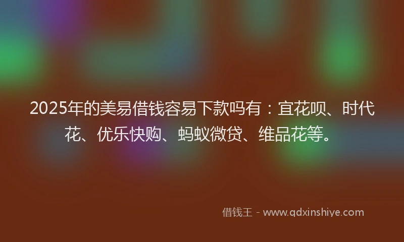 2025年的美易借钱容易下款吗有：宜花呗、时代花、优乐快购、蚂蚁微贷、维品花等。