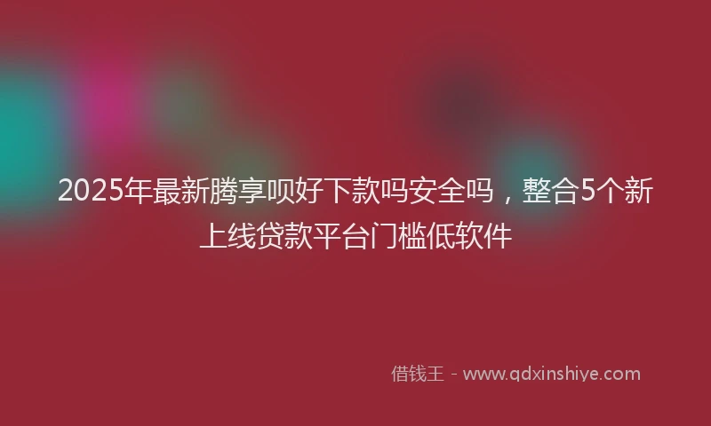 2025年最新腾享呗好下款吗安全吗，整合5个新上线贷款平台门槛低软件