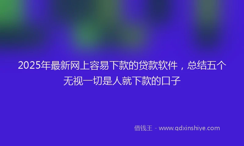 2025年最新网上容易下款的贷款软件，总结五个无视一切是人就下款的口子