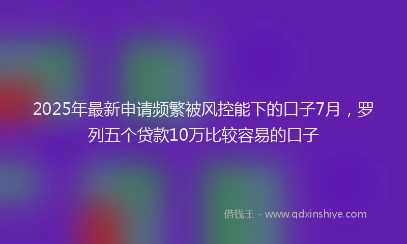 2025年最新申请频繁被风控能下的口子7月，罗列五个贷款10万比较容易的口子
