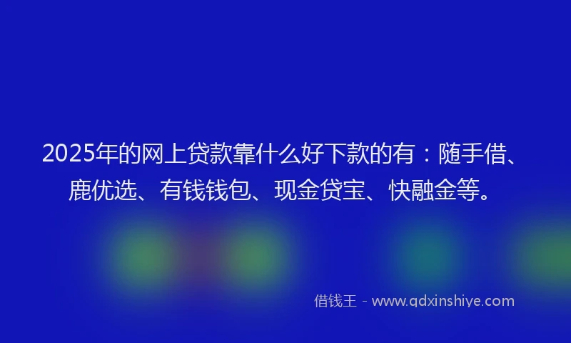 2025年的网上贷款靠什么好下款的有：随手借、鹿优选、有钱钱包、现金贷宝、快融金等。