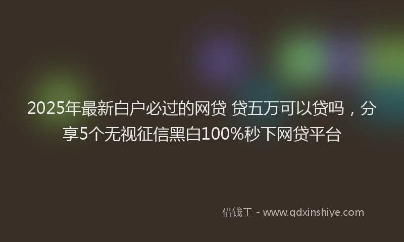 2025年最新白户必过的网贷 贷五万可以贷吗，分享5个无视征信黑白100%秒下网贷平台