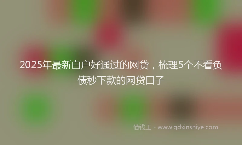2025年最新白户好通过的网贷，梳理5个不看负债秒下款的网贷口子