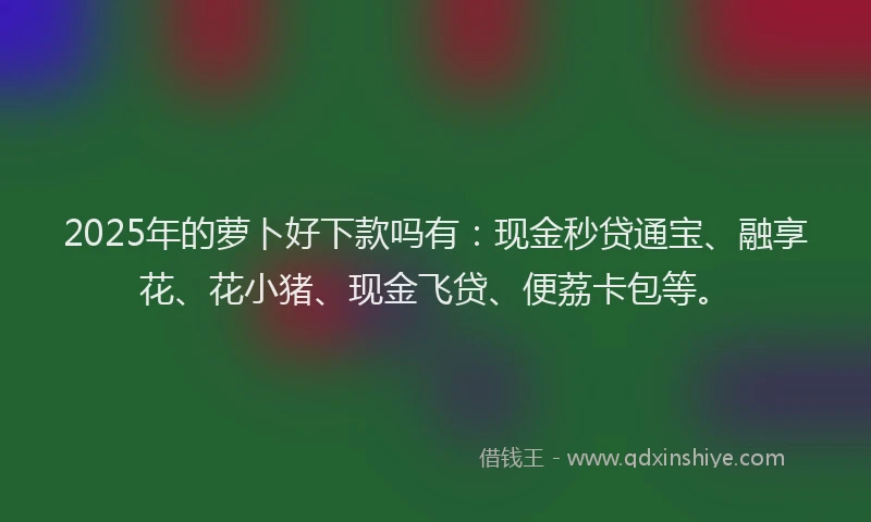 2025年的萝卜好下款吗有：现金秒贷通宝、融享花、花小猪、现金飞贷、便荔卡包等。