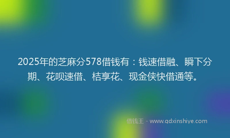 2025年的芝麻分578借钱有：钱速借融、瞬下分期、花呗速借、桔享花、现金侠快借通等。