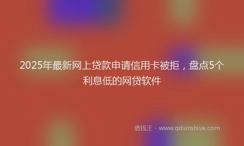 2025年最新网上贷款申请信用卡被拒，盘点5个利息低的网贷软件
