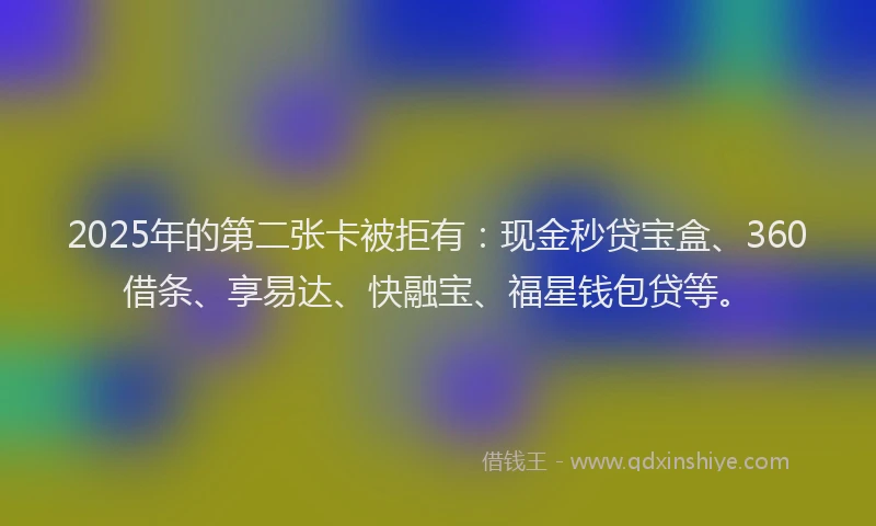 2025年的第二张卡被拒有：现金秒贷宝盒、360借条、享易达、快融宝、福星钱包贷等。