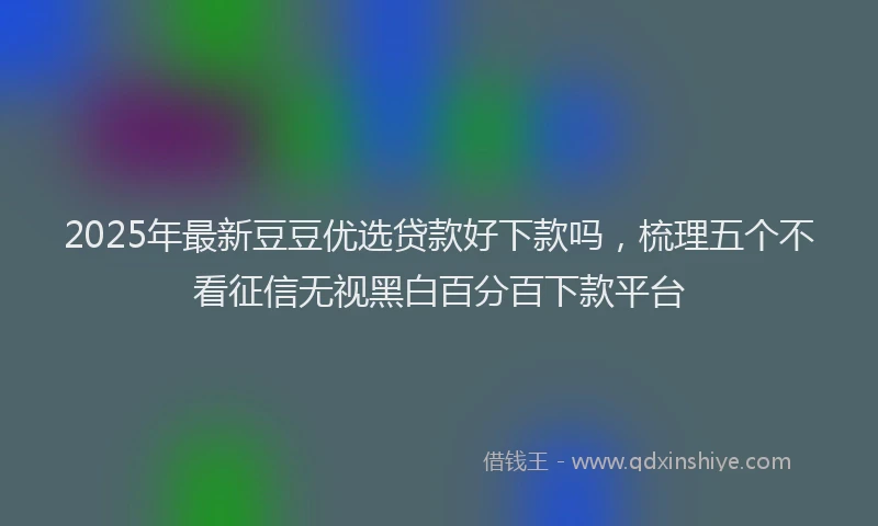 2025年最新豆豆优选贷款好下款吗，梳理五个不看征信无视黑白百分百下款平台