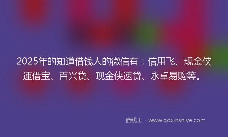 2025年的知道借钱人的微信有：信用飞、现金侠速借宝、百兴贷、现金侠速贷、永卓易购等。