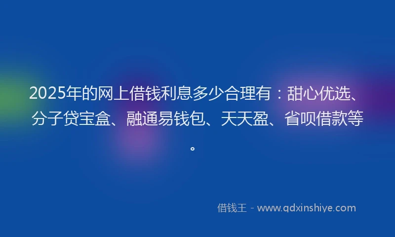 2025年的网上借钱利息多少合理有：甜心优选、分子贷宝盒、融通易钱包、天天盈、省呗借款等。