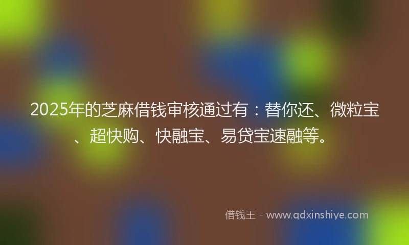 2025年的芝麻借钱审核通过有：替你还、微粒宝、超快购、快融宝、易贷宝速融等。