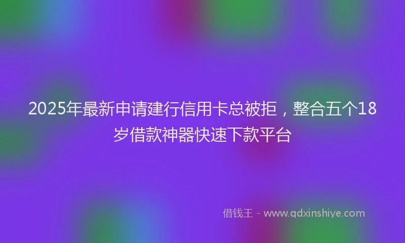 2025年最新申请建行信用卡总被拒，整合五个18岁借款神器快速下款平台