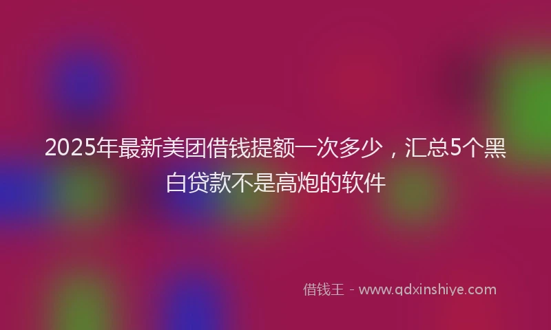 2025年最新美团借钱提额一次多少，汇总5个黑白贷款不是高炮的软件