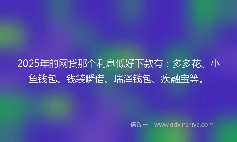 2025年的网贷那个利息低好下款有：多多花、小鱼钱包、钱袋瞬借、瑞泽钱包、疾融宝等。