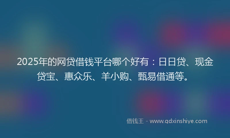 2025年的网贷借钱平台哪个好有：日日贷、现金贷宝、惠众乐、羊小购、甄易借通等。