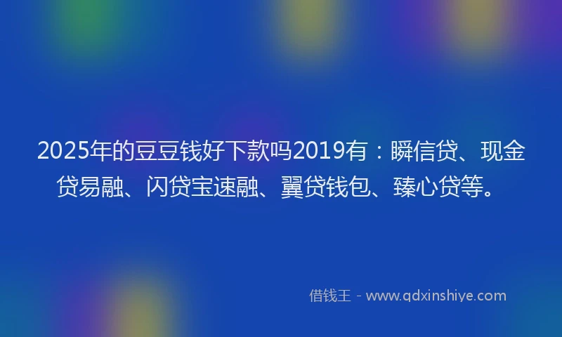 2025年的豆豆钱好下款吗2019有：瞬信贷、现金贷易融、闪贷宝速融、翼贷钱包、臻心贷等。