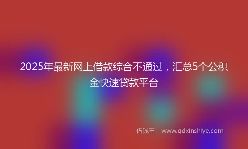 2025年最新网上借款综合不通过，汇总5个公积金快速贷款平台