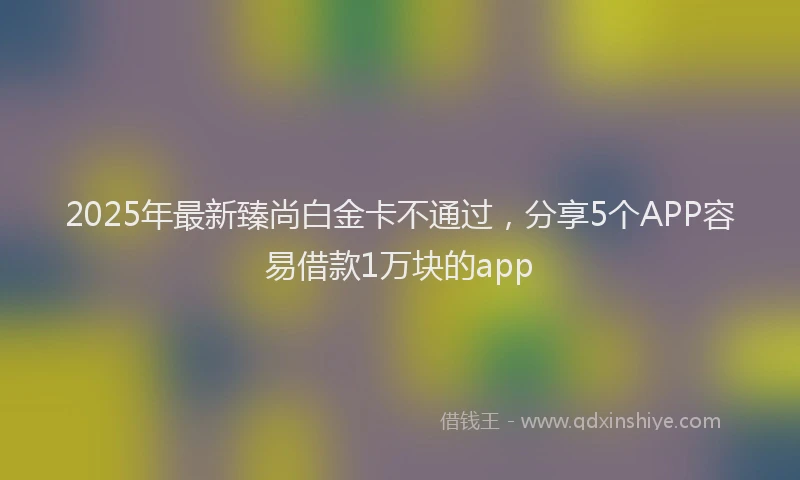 2025年最新臻尚白金卡不通过，分享5个APP容易借款1万块的app