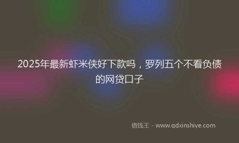 2025年最新虾米侠好下款吗，罗列五个不看负债的网贷口子