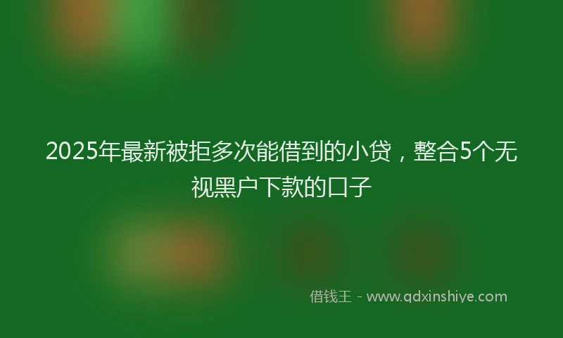 2025年最新被拒多次能借到的小贷，整合5个无视黑户下款的口子