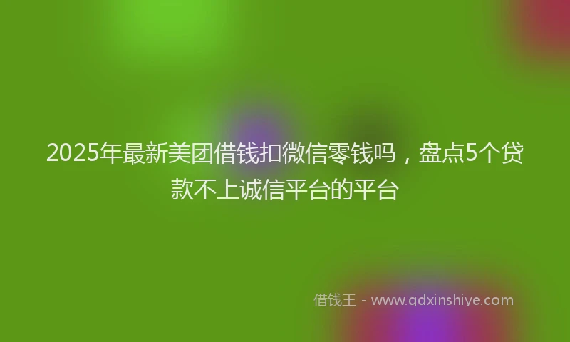 2025年最新美团借钱扣微信零钱吗，盘点5个贷款不上诚信平台的平台