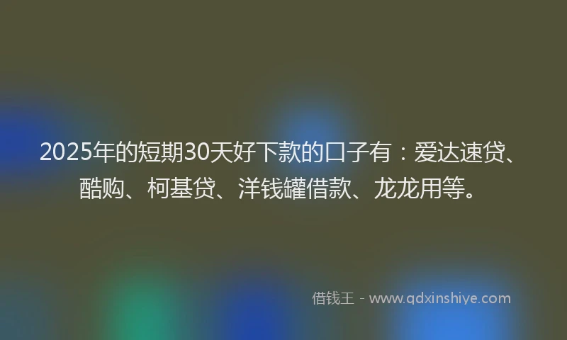 2025年的短期30天好下款的口子有：爱达速贷、酷购、柯基贷、洋钱罐借款、龙龙用等。
