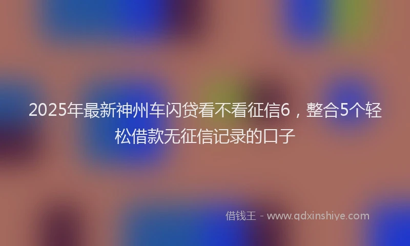 2025年最新神州车闪贷看不看征信6，整合5个轻松借款无征信记录的口子