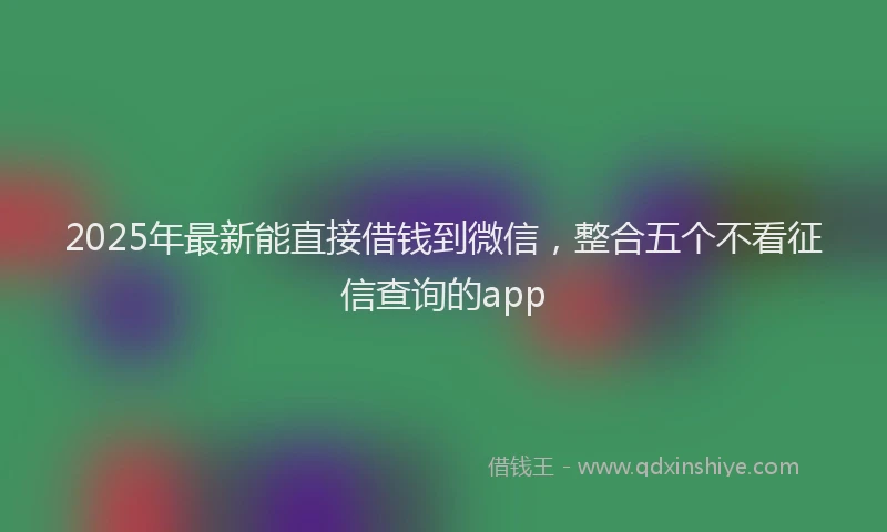 2025年最新能直接借钱到微信，整合五个不看征信查询的app