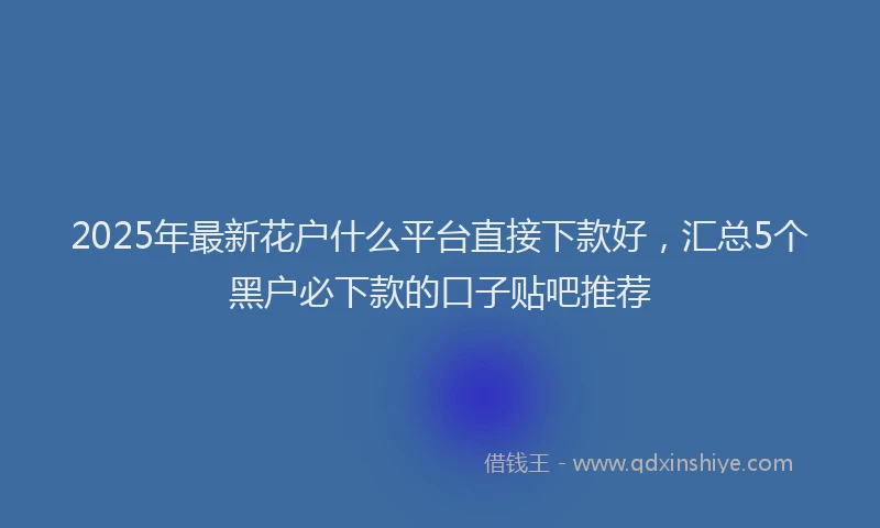 2025年最新花户什么平台直接下款好，汇总5个黑户必下款的口子贴吧推荐