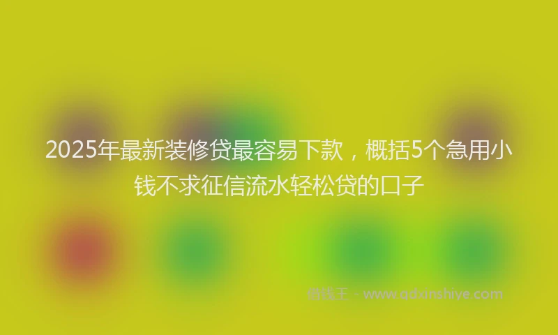 2025年最新装修贷最容易下款，概括5个急用小钱不求征信流水轻松贷的口子