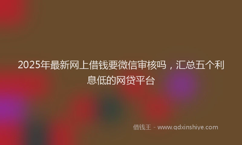 2025年最新网上借钱要微信审核吗，汇总五个利息低的网贷平台