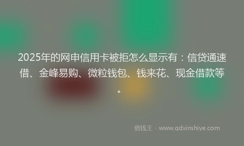 2025年的网申信用卡被拒怎么显示有：信贷通速借、金峰易购、微粒钱包、钱来花、现金借款等。