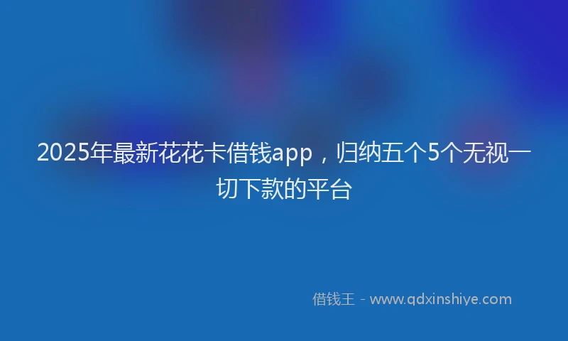 2025年最新花花卡借钱app，归纳五个5个无视一切下款的平台