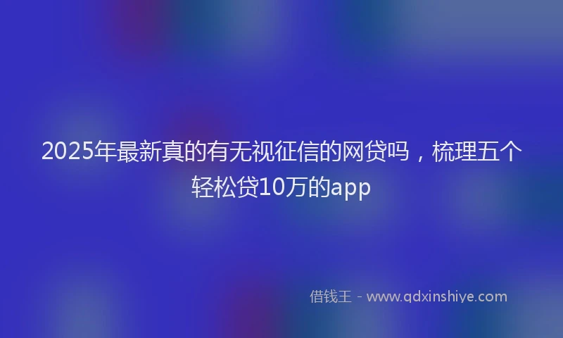 2025年最新真的有无视征信的网贷吗，梳理五个轻松贷10万的app