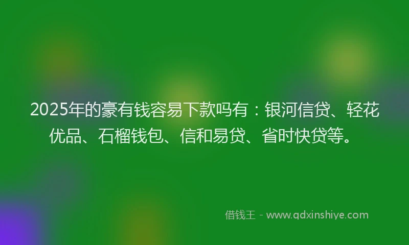 2025年的豪有钱容易下款吗有：银河信贷、轻花优品、石榴钱包、信和易贷、省时快贷等。
