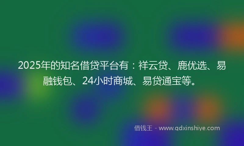 2025年的知名借贷平台有：祥云贷、鹿优选、易融钱包、24小时商城、易贷通宝等。