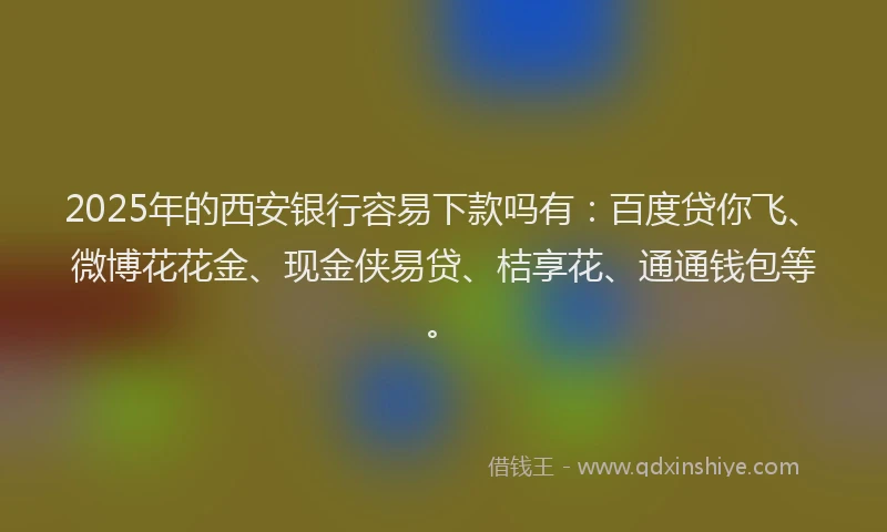 2025年的西安银行容易下款吗有：百度贷你飞、微博花花金、现金侠易贷、桔享花、通通钱包等。