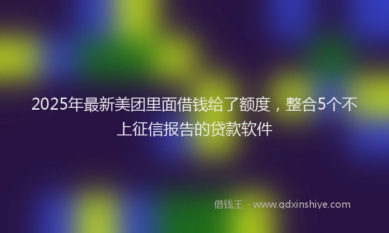 2025年最新美团里面借钱给了额度，整合5个不上征信报告的贷款软件