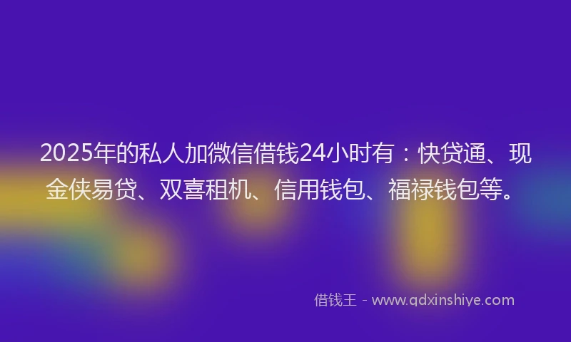 2025年的私人加微信借钱24小时有：快贷通、现金侠易贷、双喜租机、信用钱包、福禄钱包等。