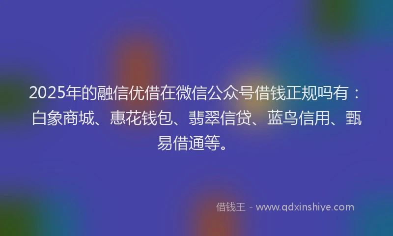 2025年的融信优借在微信公众号借钱正规吗有：白象商城、惠花钱包、翡翠信贷、蓝鸟信用、甄易借通等。