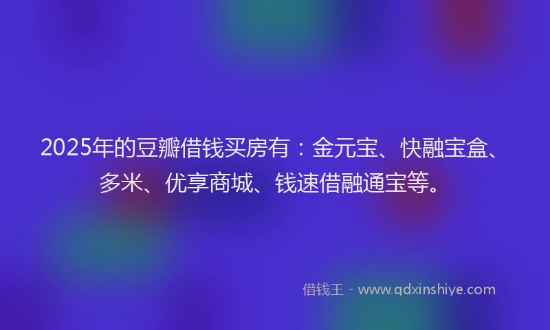 2025年的豆瓣借钱买房有：金元宝、快融宝盒、多米、优享商城、钱速借融通宝等。