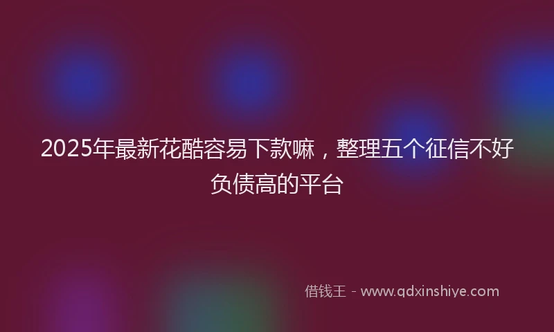 2025年最新花酷容易下款嘛，整理五个征信不好负债高的平台