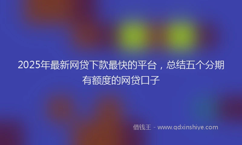 2025年最新网贷下款最快的平台，总结五个分期有额度的网贷口子