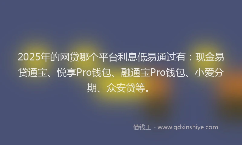 2025年的网贷哪个平台利息低易通过有：现金易贷通宝、悦享Pro钱包、融通宝Pro钱包、小爱分期、众安贷等。