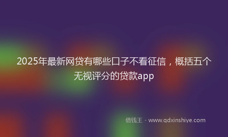2025年最新网贷有哪些口子不看征信，概括五个无视评分的贷款app