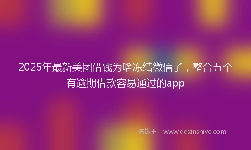 2025年最新美团借钱为啥冻结微信了，整合五个有逾期借款容易通过的app