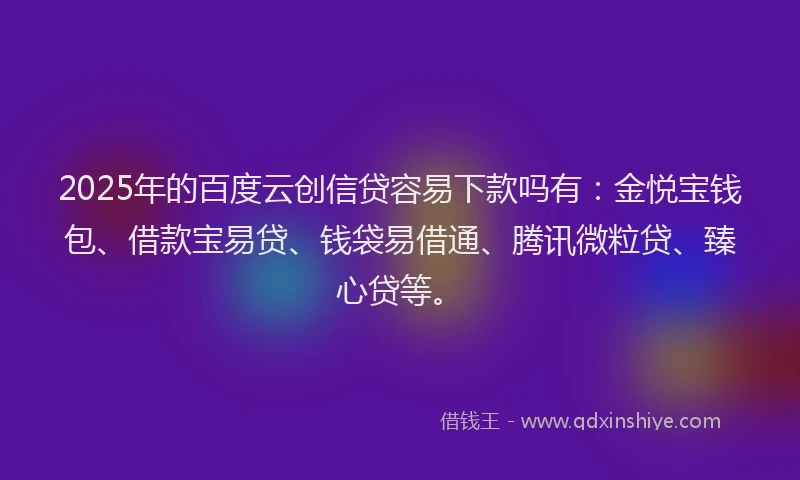 2025年的百度云创信贷容易下款吗有：金悦宝钱包、借款宝易贷、钱袋易借通、腾讯微粒贷、臻心贷等。