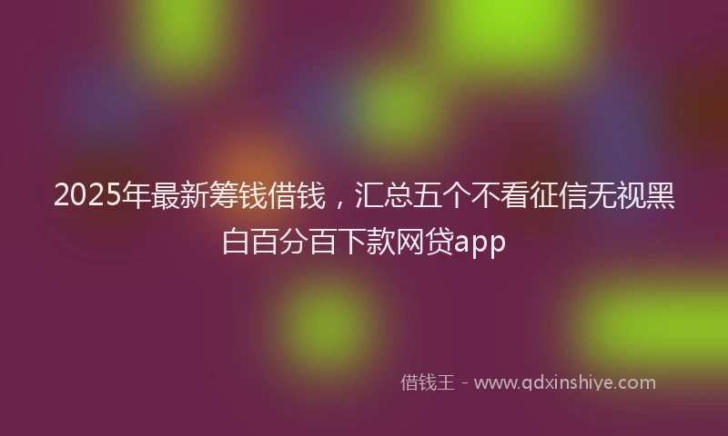 2025年最新筹钱借钱，汇总五个不看征信无视黑白百分百下款网贷app