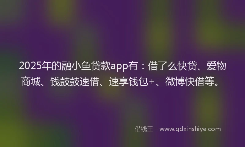2025年的融小鱼贷款app有：借了么快贷、爱物商城、钱鼓鼓速借、速享钱包+、微博快借等。