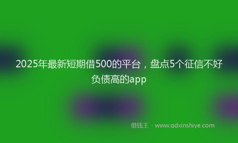 2025年最新短期借500的平台，盘点5个征信不好负债高的app